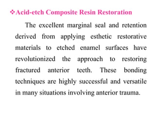 Acid-etch Composite Resin Restoration
The excellent marginal seal and retention
derived from applying esthetic restorative
materials to etched enamel surfaces have
revolutionized the approach to restoring
fractured anterior teeth. These bonding
techniques are highly successful and versatile
in many situations involving anterior trauma.
 
