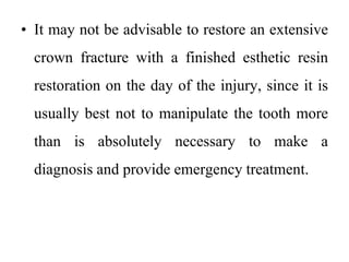 • It may not be advisable to restore an extensive
crown fracture with a finished esthetic resin
restoration on the day of the injury, since it is
usually best not to manipulate the tooth more
than is absolutely necessary to make a
diagnosis and provide emergency treatment.
 