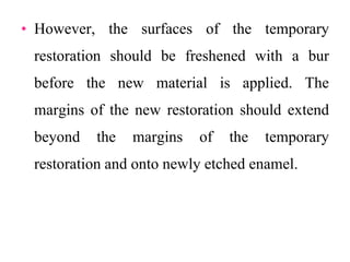 • However, the surfaces of the temporary
restoration should be freshened with a bur
before the new material is applied. The
margins of the new restoration should extend
beyond the margins of the temporary
restoration and onto newly etched enamel.
 