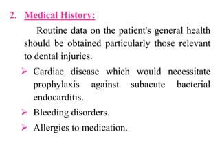 2. Medical History:
Routine data on the patient's general health
should be obtained particularly those relevant
to dental injuries.
 Cardiac disease which would necessitate
prophylaxis against subacute bacterial
endocarditis.
 Bleeding disorders.
 Allergies to medication.
 