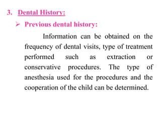 3. Dental History:
 Previous dental history:
Information can be obtained on the
frequency of dental visits, type of treatment
performed such as extraction or
conservative procedures. The type of
anesthesia used for the procedures and the
cooperation of the child can be determined.
 