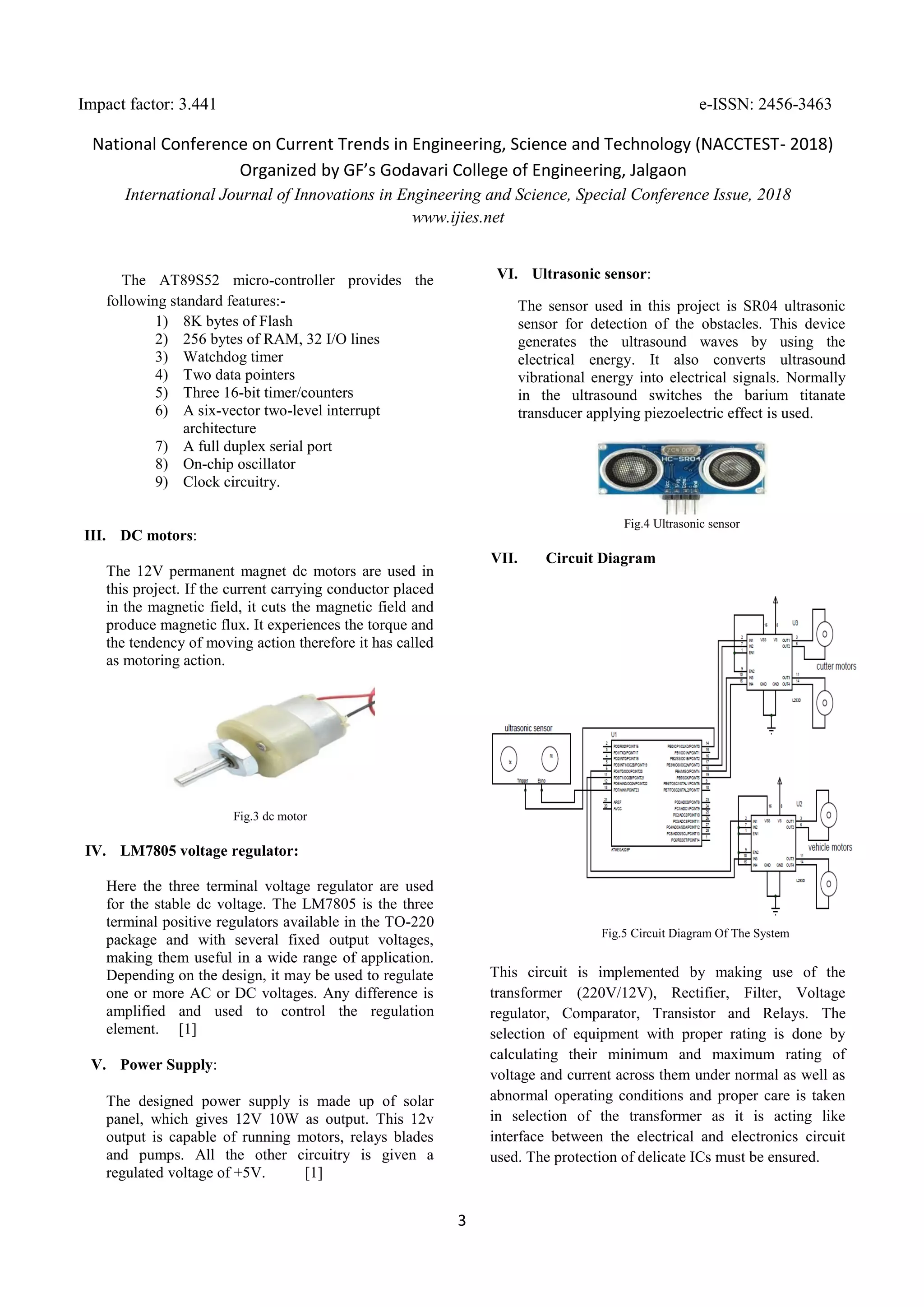 Impact factor: 3.441 e-ISSN: 2456-3463
National Conference on Current Trends in Engineering, Science and Technology (NACCTEST- 2018)
Organized by GF’s Godavari College of Engineering, Jalgaon
International Journal of Innovations in Engineering and Science, Special Conference Issue, 2018
www.ijies.net
3
The AT89S52 micro-controller provides the
following standard features:-
1) 8K bytes of Flash
2) 256 bytes of RAM, 32 I/O lines
3) Watchdog timer
4) Two data pointers
5) Three 16-bit timer/counters
6) A six-vector two-level interrupt
architecture
7) A full duplex serial port
8) On-chip oscillator
9) Clock circuitry.
III. DC motors:
The 12V permanent magnet dc motors are used in
this project. If the current carrying conductor placed
in the magnetic field, it cuts the magnetic field and
produce magnetic flux. It experiences the torque and
the tendency of moving action therefore it has called
as motoring action.
Fig.3 dc motor
IV. LM7805 voltage regulator:
Here the three terminal voltage regulator are used
for the stable dc voltage. The LM7805 is the three
terminal positive regulators available in the TO-220
package and with several fixed output voltages,
making them useful in a wide range of application.
Depending on the design, it may be used to regulate
one or more AC or DC voltages. Any difference is
amplified and used to control the regulation
element. [1]
V. Power Supply:
The designed power supply is made up of solar
panel, which gives 12V 10W as output. This 12v
output is capable of running motors, relays blades
and pumps. All the other circuitry is given a
regulated voltage of +5V. [1]
VI. Ultrasonic sensor:
The sensor used in this project is SR04 ultrasonic
sensor for detection of the obstacles. This device
generates the ultrasound waves by using the
electrical energy. It also converts ultrasound
vibrational energy into electrical signals. Normally
in the ultrasound switches the barium titanate
transducer applying piezoelectric effect is used.
Fig.4 Ultrasonic sensor
VII. Circuit Diagram
Fig.5 Circuit Diagram Of The System
This circuit is implemented by making use of the
transformer (220V/12V), Rectifier, Filter, Voltage
regulator, Comparator, Transistor and Relays. The
selection of equipment with proper rating is done by
calculating their minimum and maximum rating of
voltage and current across them under normal as well as
abnormal operating conditions and proper care is taken
in selection of the transformer as it is acting like
interface between the electrical and electronics circuit
used. The protection of delicate ICs must be ensured.
 