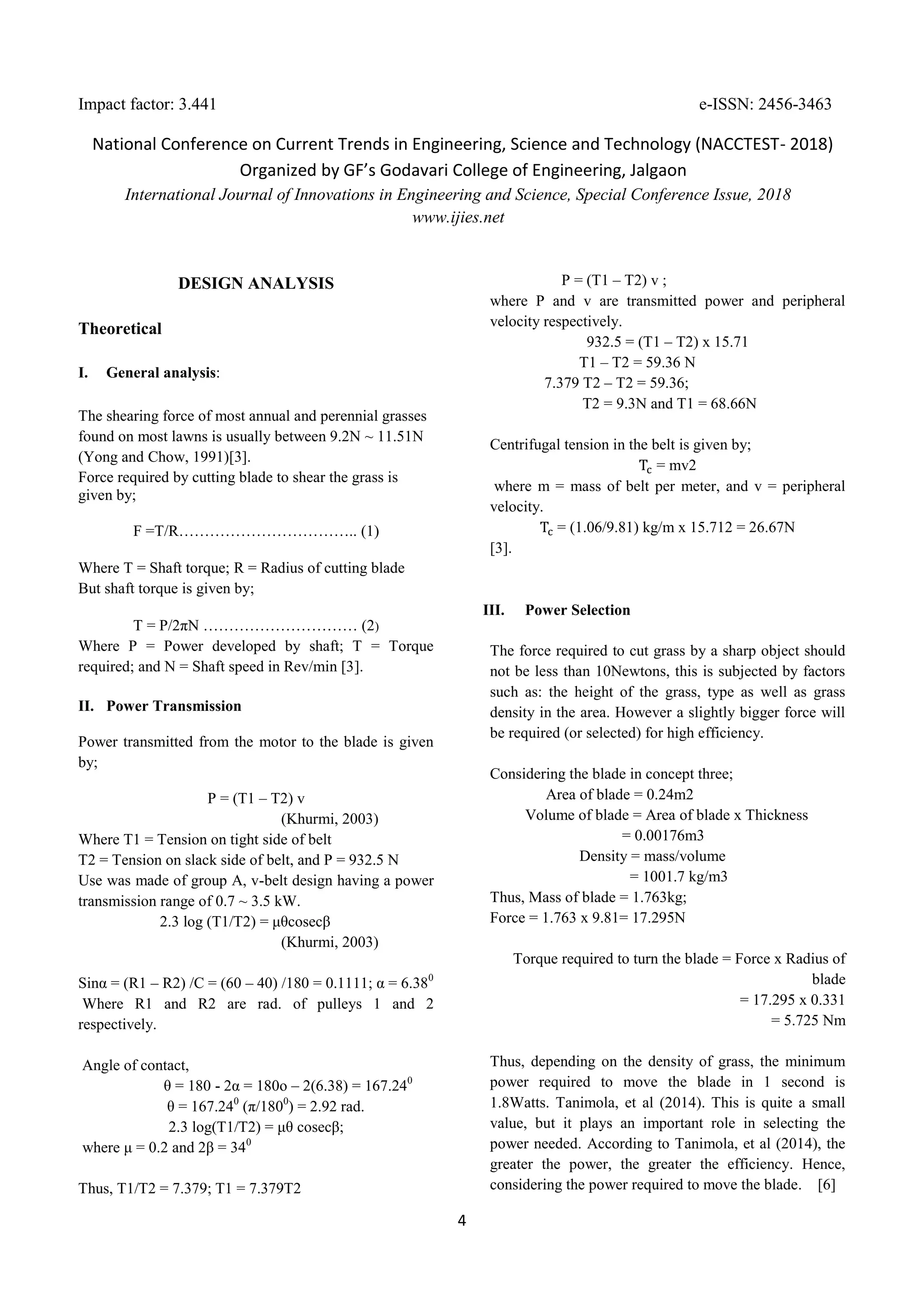 Impact factor: 3.441 e-ISSN: 2456-3463
National Conference on Current Trends in Engineering, Science and Technology (NACCTEST- 2018)
Organized by GF’s Godavari College of Engineering, Jalgaon
International Journal of Innovations in Engineering and Science, Special Conference Issue, 2018
www.ijies.net
4
DESIGN ANALYSIS
Theoretical
I. General analysis:
The shearing force of most annual and perennial grasses
found on most lawns is usually between 9.2N ~ 11.51N
(Yong and Chow, 1991)[3].
Force required by cutting blade to shear the grass is
given by;
F =T/R…………………………….. (1)
Where T = Shaft torque; R = Radius of cutting blade
But shaft torque is given by;
T = P/2πN ………………………… (2)
Where P = Power developed by shaft; T = Torque
required; and N = Shaft speed in Rev/min [3].
II. Power Transmission
Power transmitted from the motor to the blade is given
by;
P = (T1 – T2) v
(Khurmi, 2003)
Where T1 = Tension on tight side of belt
T2 = Tension on slack side of belt, and P = 932.5 N
Use was made of group A, v-belt design having a power
transmission range of 0.7 ~ 3.5 kW.
2.3 log (T1/T2) = μθcosecβ
(Khurmi, 2003)
Sinα = (R1 – R2) /C = (60 – 40) /180 = 0.1111; α = 6.380
Where R1 and R2 are rad. of pulleys 1 and 2
respectively.
Angle of contact,
θ = 180 - 2α = 180o – 2(6.38) = 167.240
θ = 167.240
(π/1800
) = 2.92 rad.
2.3 log(T1/T2) = μθ cosecβ;
where μ = 0.2 and 2β = 340
Thus, T1/T2 = 7.379; T1 = 7.379T2
P = (T1 – T2) v ;
where P and v are transmitted power and peripheral
velocity respectively.
932.5 = (T1 – T2) x 15.71
T1 – T2 = 59.36 N
7.379 T2 – T2 = 59.36;
T2 = 9.3N and T1 = 68.66N
Centrifugal tension in the belt is given by;
= mv2
where m = mass of belt per meter, and v = peripheral
velocity.
= (1.06/9.81) kg/m x 15.712 = 26.67N
[3].
III. Power Selection
The force required to cut grass by a sharp object should
not be less than 10Newtons, this is subjected by factors
such as: the height of the grass, type as well as grass
density in the area. However a slightly bigger force will
be required (or selected) for high efficiency.
Considering the blade in concept three;
Area of blade = 0.24m2
Volume of blade = Area of blade x Thickness
= 0.00176m3
Density = mass/volume
= 1001.7 kg/m3
Thus, Mass of blade = 1.763kg;
Force = 1.763 x 9.81= 17.295N
Torque required to turn the blade = Force x Radius of
blade
= 17.295 x 0.331
= 5.725 Nm
Thus, depending on the density of grass, the minimum
power required to move the blade in 1 second is
1.8Watts. Tanimola, et al (2014). This is quite a small
value, but it plays an important role in selecting the
power needed. According to Tanimola, et al (2014), the
greater the power, the greater the efficiency. Hence,
considering the power required to move the blade. [6]
 