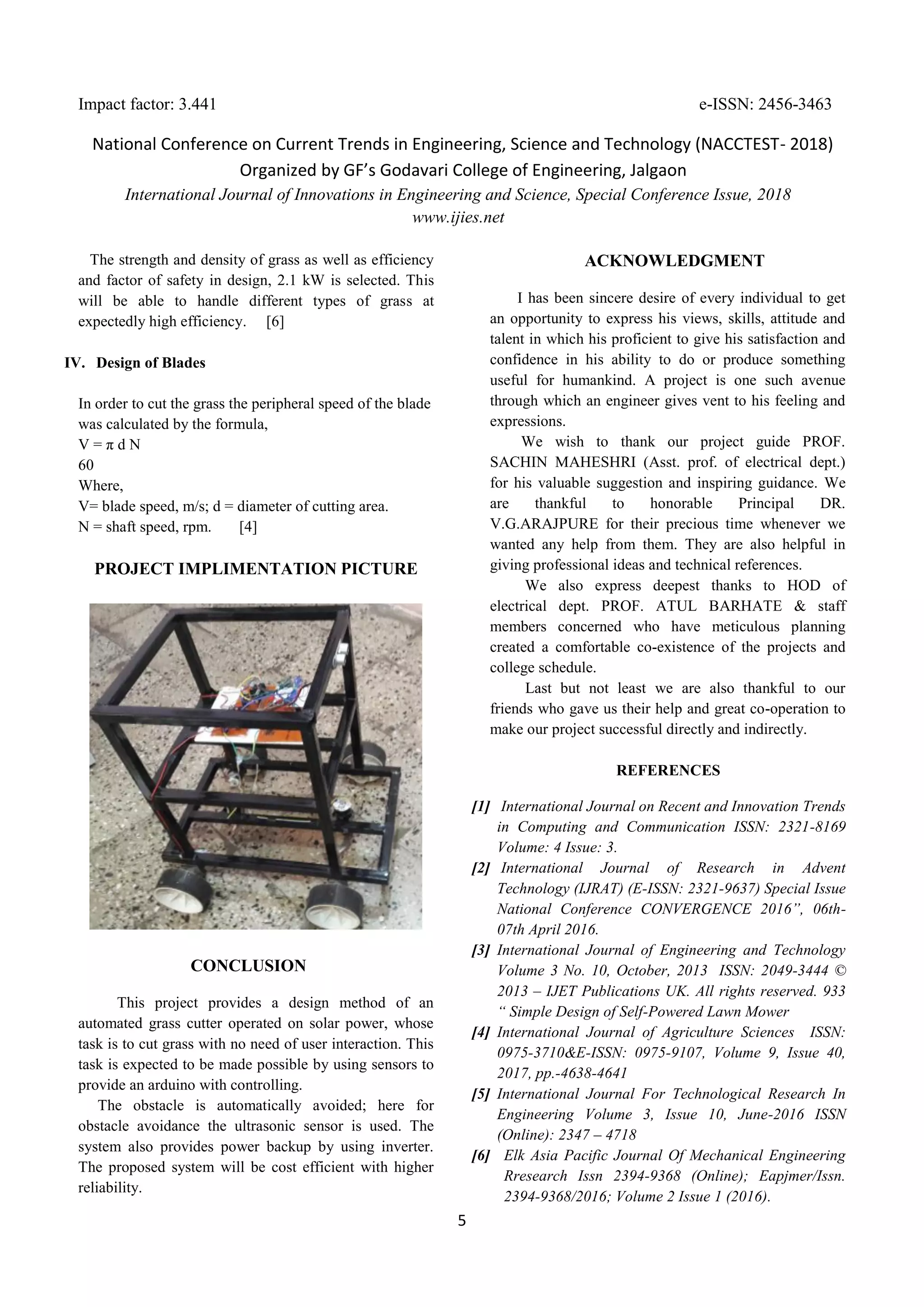 Impact factor: 3.441 e-ISSN: 2456-3463
National Conference on Current Trends in Engineering, Science and Technology (NACCTEST- 2018)
Organized by GF’s Godavari College of Engineering, Jalgaon
International Journal of Innovations in Engineering and Science, Special Conference Issue, 2018
www.ijies.net
5
The strength and density of grass as well as efficiency
and factor of safety in design, 2.1 kW is selected. This
will be able to handle different types of grass at
expectedly high efficiency. [6]
IV. Design of Blades
In order to cut the grass the peripheral speed of the blade
was calculated by the formula,
V = π d N
60
Where,
V= blade speed, m/s; d = diameter of cutting area.
N = shaft speed, rpm. [4]
PROJECT IMPLIMENTATION PICTURE
CONCLUSION
This project provides a design method of an
automated grass cutter operated on solar power, whose
task is to cut grass with no need of user interaction. This
task is expected to be made possible by using sensors to
provide an arduino with controlling.
The obstacle is automatically avoided; here for
obstacle avoidance the ultrasonic sensor is used. The
system also provides power backup by using inverter.
The proposed system will be cost efficient with higher
reliability.
ACKNOWLEDGMENT
I has been sincere desire of every individual to get
an opportunity to express his views, skills, attitude and
talent in which his proficient to give his satisfaction and
confidence in his ability to do or produce something
useful for humankind. A project is one such avenue
through which an engineer gives vent to his feeling and
expressions.
We wish to thank our project guide PROF.
SACHIN MAHESHRI (Asst. prof. of electrical dept.)
for his valuable suggestion and inspiring guidance. We
are thankful to honorable Principal DR.
V.G.ARAJPURE for their precious time whenever we
wanted any help from them. They are also helpful in
giving professional ideas and technical references.
We also express deepest thanks to HOD of
electrical dept. PROF. ATUL BARHATE & staff
members concerned who have meticulous planning
created a comfortable co-existence of the projects and
college schedule.
Last but not least we are also thankful to our
friends who gave us their help and great co-operation to
make our project successful directly and indirectly.
REFERENCES
[1] International Journal on Recent and Innovation Trends
in Computing and Communication ISSN: 2321-8169
Volume: 4 Issue: 3.
[2] International Journal of Research in Advent
Technology (IJRAT) (E-ISSN: 2321-9637) Special Issue
National Conference CONVERGENCE 2016”, 06th-
07th April 2016.
[3] International Journal of Engineering and Technology
Volume 3 No. 10, October, 2013 ISSN: 2049-3444 ©
2013 – IJET Publications UK. All rights reserved. 933
“ Simple Design of Self-Powered Lawn Mower
[4] International Journal of Agriculture Sciences ISSN:
0975-3710&E-ISSN: 0975-9107, Volume 9, Issue 40,
2017, pp.-4638-4641
[5] International Journal For Technological Research In
Engineering Volume 3, Issue 10, June-2016 ISSN
(Online): 2347 – 4718
[6] Elk Asia Pacific Journal Of Mechanical Engineering
Rresearch Issn 2394-9368 (Online); Eapjmer/Issn.
2394-9368/2016; Volume 2 Issue 1 (2016).
 