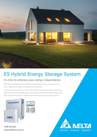 www.deltapvi.com.au
1300 335 823
E5 Hybrid Energy Storage System
It’s time to embrace your energy independence
With the E5 Hybrid Inverter and Battery Storage System, you create your own
secure supply of energy when the grid lets you down.
Powered by Panasonic's own cell "pack", the BX6.0 includes 6 safety mechanisms,
layered steel casing, 5000kg impact tested and an IP55 rating for the battery and
IP65 rating for the inverter, making it the safest home energy storage device.
 