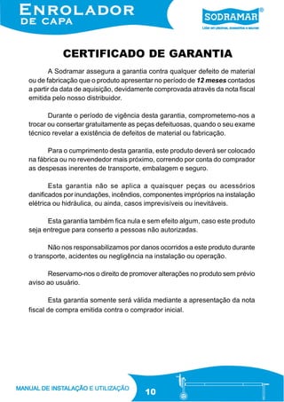CERTIFICADO DE GARANTIA
A Sodramar assegura a garantia contra qualquer defeito de material
ou de fabricação que o produto apresentar no período de 12 meses contados
a partir da data de aquisição, devidamente comprovada através da nota fiscal
emitida pelo nosso distribuidor.
Durante o período de vigência desta garantia, comprometemo-nos a
trocar ou consertar gratuitamente as peças defeituosas, quando o seu exame
técnico revelar a existência de defeitos de material ou fabricação.
Para o cumprimento desta garantia, este produto deverá ser colocado
na fábrica ou no revendedor mais próximo, correndo por conta do comprador
as despesas inerentes de transporte, embalagem e seguro.
Esta garantia não se aplica a quaisquer peças ou acessórios
danificados por inundações, incêndios, componentes impróprios na instalação
elétrica ou hidráulica, ou ainda, casos imprevisíveis ou inevitáveis.
Esta garantia também fica nula e sem efeito algum, caso este produto
seja entregue para conserto a pessoas não autorizadas.
Não nos responsabilizamos por danos ocorridos a este produto durante
o transporte, acidentes ou negligência na instalação ou operação.
Reservamo-nos o direito de promover alterações no produto sem prévio
aviso ao usuário.
Esta garantia somente será válida mediante a apresentação da nota
fiscal de compra emitida contra o comprador inicial.

10

 