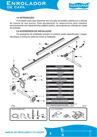 1.0 INTRODUÇÃO
O enrolador para capa Sodramar tem a função de facilitar a abertura e a retirada
da mesma de sua piscina. Este equipamento foi desenvolvido para trabalhar
exclusivamente com capas témicas (plástico bolha), não podendo ser utilizado em capas
de proteção

2.0 ACESSÓRIOS DE INSTALAÇÃO
Os acessórios de instalação inclusos no produto serão especificados a seguir,
identifique e confira-os antes de iniciar a instalação.

F1

T1
F16

F17

2

 