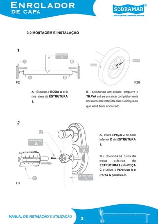 3.0 MONTAGEM E INSTALAÇÃO

1

F2

F20
A - Encaixe a RODA A e B

B - Utilizando um alicate, empurre o

nos eixos da ESTRUTURA

TRAVA até se encaixar completamente

1.

no sulco em torno do eixo. Certique-se
que está bem encaixado.

2
A - Insira a PEÇA C no tubo
inferior C da ESTRUTURA
1.

B - Coincida os furos da
peça

plástica

da

ESTRUTURA 1 e da PEÇA
C e utilize o Parafuso A e
Porca A para fixa-lo.

F3

3

 