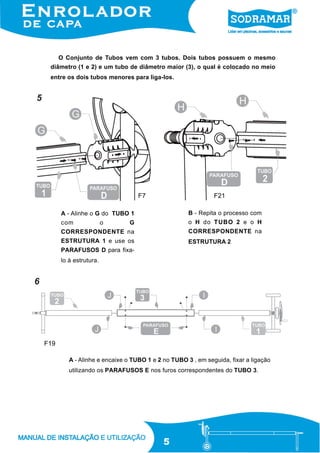 O Conjunto de Tubos vem com 3 tubos. Dois tubos possuem o mesmo
diâmetro (1 e 2) e um tubo de diâmetro maior (3), o qual é colocado no meio
entre os dois tubos menores para liga-los.

5

F7

F21
B - Repita o processo com

A - Alinhe o G do TUBO 1
G

o H do TUBO 2 e o H

CORRESPONDENTE na

CORRESPONDENTE na

ESTRUTURA 1 e use os

ESTRUTURA 2

com

o

PARAFUSOS D para fixalo à estrutura.

6

F19
A - Alinhe e encaixe o TUBO 1 e 2 no TUBO 3 , em seguida, fixar a ligação
utilizando os PARAFUSOS E nos furos correspondentes do TUBO 3.

5

 