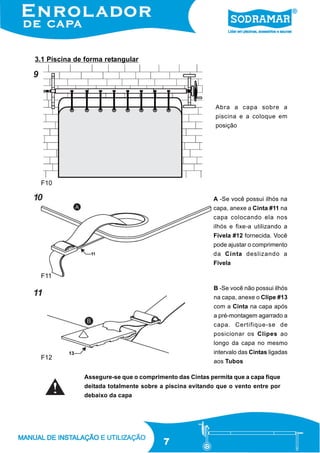 3.1 Piscina de forma retangular

9

Abra a capa sobre a
piscina e a coloque em
posição

F10

10

A -Se você possui ilhós na
capa, anexe a Cinta #11 na
capa colocando ela nos
ilhós e fixe-a utilizando a
Fivela #12 fornecida. Você
pode ajustar o comprimento
da Cinta deslizando a
Fivela

F11
B -Se você não possui ilhós

11

na capa, anexe o Clipe #13
com a Cinta na capa após
a pré-montagem agarrado a
capa. Certifique-se de
posicionar os Clipes ao
longo da capa no mesmo
intervalo das Cintas ligadas

F12

aos Tubos
Assegure-se que o comprimento das Cintas permita que a capa fique
deitada totalmente sobre a piscina evitando que o vento entre por
debaixo da capa

7

 