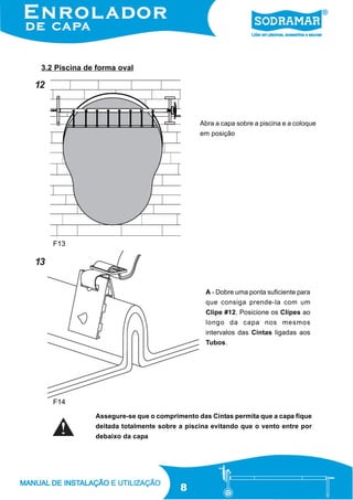 3.2 Piscina de forma oval

12

Abra a capa sobre a piscina e a coloque
em posição

F13

13
A - Dobre uma ponta suficiente para
que consiga prende-la com um
Clipe #12. Posicione os Clipes ao
longo da capa nos mesmos
intervalos das Cintas ligadas aos
Tubos.

F14
Assegure-se que o comprimento das Cintas permita que a capa fique
deitada totalmente sobre a piscina evitando que o vento entre por
debaixo da capa

8

 