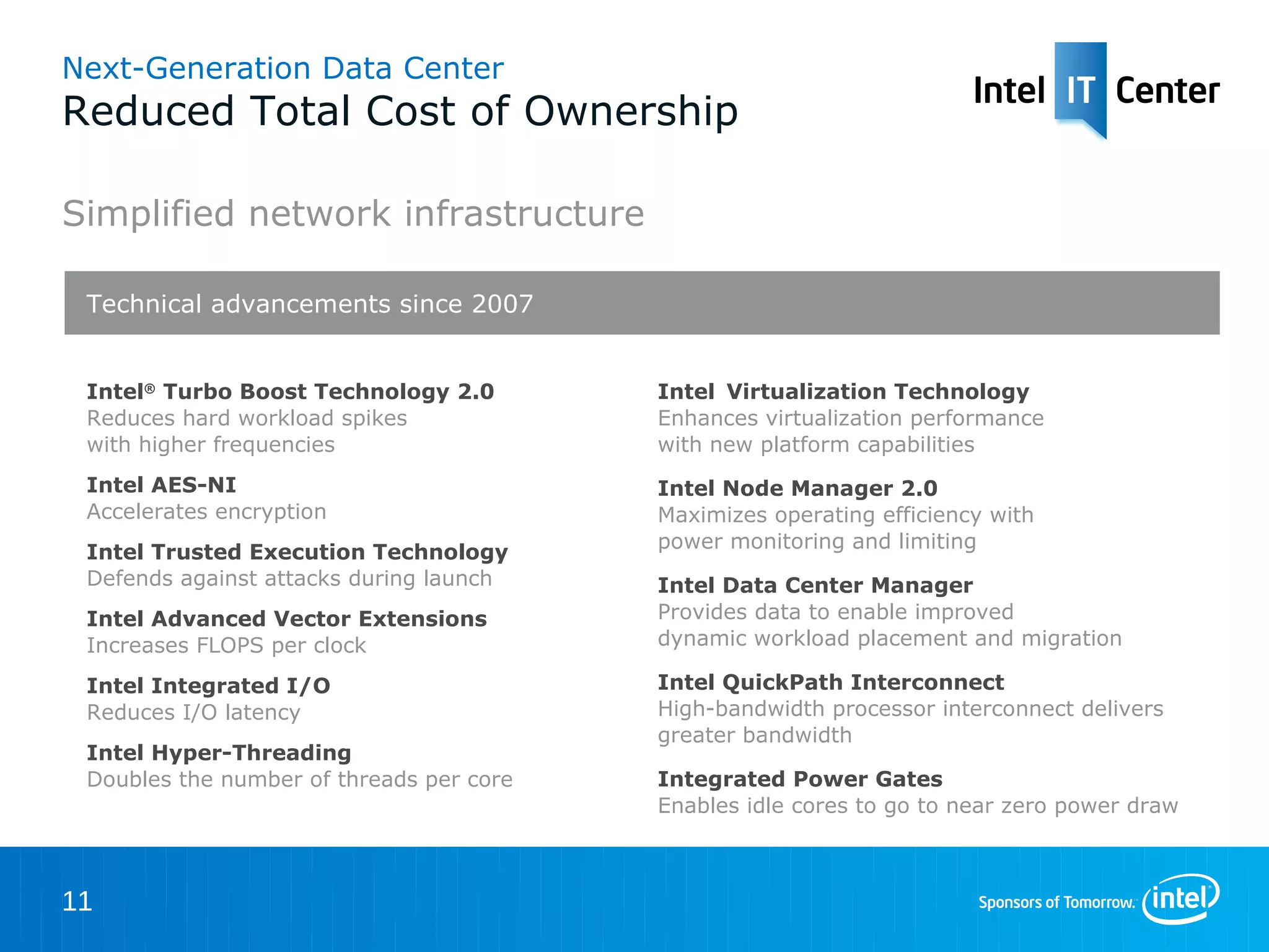 Next-Generation Data Center
Reduced Total Cost of Ownership

Simplified network infrastructure

 Technical advancements since 2007


 Intel® Turbo Boost Technology 2.0        Intel Virtualization Technology
 Reduces hard workload spikes             Enhances virtualization performance
 with higher frequencies                  with new platform capabilities
 Intel AES-NI                             Intel Node Manager 2.0
 Accelerates encryption                   Maximizes operating efficiency with
 Intel Trusted Execution Technology       power monitoring and limiting
 Defends against attacks during launch    Intel Data Center Manager
 Intel Advanced Vector Extensions         Provides data to enable improved
 Increases FLOPS per clock                dynamic workload placement and migration

 Intel Integrated I/O                     Intel QuickPath Interconnect
 Reduces I/O latency                      High-bandwidth processor interconnect delivers
                                          greater bandwidth
 Intel Hyper-Threading
 Doubles the number of threads per core   Integrated Power Gates
                                          Enables idle cores to go to near zero power draw



11
 
