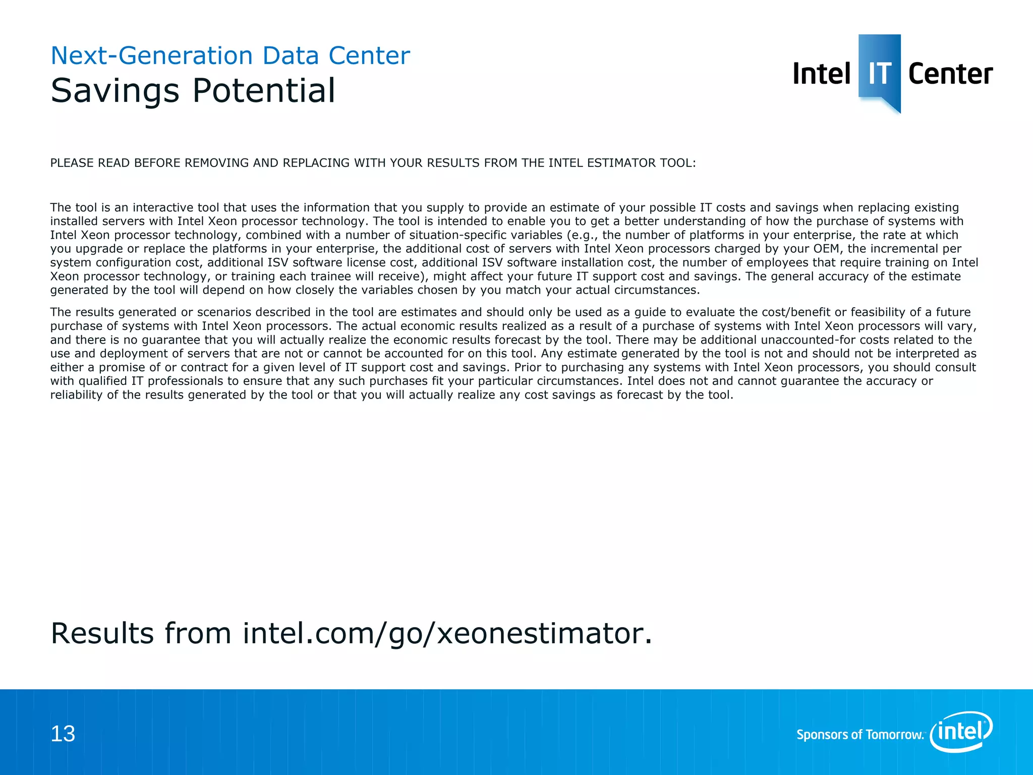 Next-Generation Data Center
Savings Potential
PLEASE READ BEFORE REMOVING AND REPLACING WITH YOUR RESULTS FROM THE INTEL ESTIMATOR TOOL:


The tool is an interactive tool that uses the information that you supply to provide an estimate of your possible IT costs and savings when replacing existing
installed servers with Intel Xeon processor technology. The tool is intended to enable you to get a better understanding of how the purchase of systems with
Intel Xeon processor technology, combined with a number of situation-specific variables (e.g., the number of platforms in your enterprise, the rate at which you
upgrade or replace the platforms in your enterprise, the additional cost of servers with Intel Xeon processors charged by your OEM, the incremental per system
configuration cost, additional ISV software license cost, additional ISV software installation cost, the number of employees that require training on Intel Xeon
processor technology, or training each trainee will receive), might affect your future IT support cost and savings. The general accuracy of the estimate
generated by the tool will depend on how closely the variables chosen by you match your actual circumstances.
The results generated or scenarios described in the tool are estimates and should only be used as a guide to evaluate the cost/benefit or feasibility of a future
purchase of systems with Intel Xeon processors. The actual economic results realized as a result of a purchase of systems with Intel Xeon processors will vary,
and there is no guarantee that you will actually realize the economic results forecast by the tool. There may be additional unaccounted-for costs related to the
use and deployment of servers that are not or cannot be accounted for on this tool. Any estimate generated by the tool is not and should not be interpreted as
either a promise of or contract for a given level of IT support cost and savings. Prior to purchasing any systems with Intel Xeon processors, you should consult
with qualified IT professionals to ensure that any such purchases fit your particular circumstances. Intel does not and cannot guarantee the accuracy or
reliability of the results generated by the tool or that you will actually realize any cost savings as forecast by the tool.




Results from intel.com/go/xeonestimator.


13
 