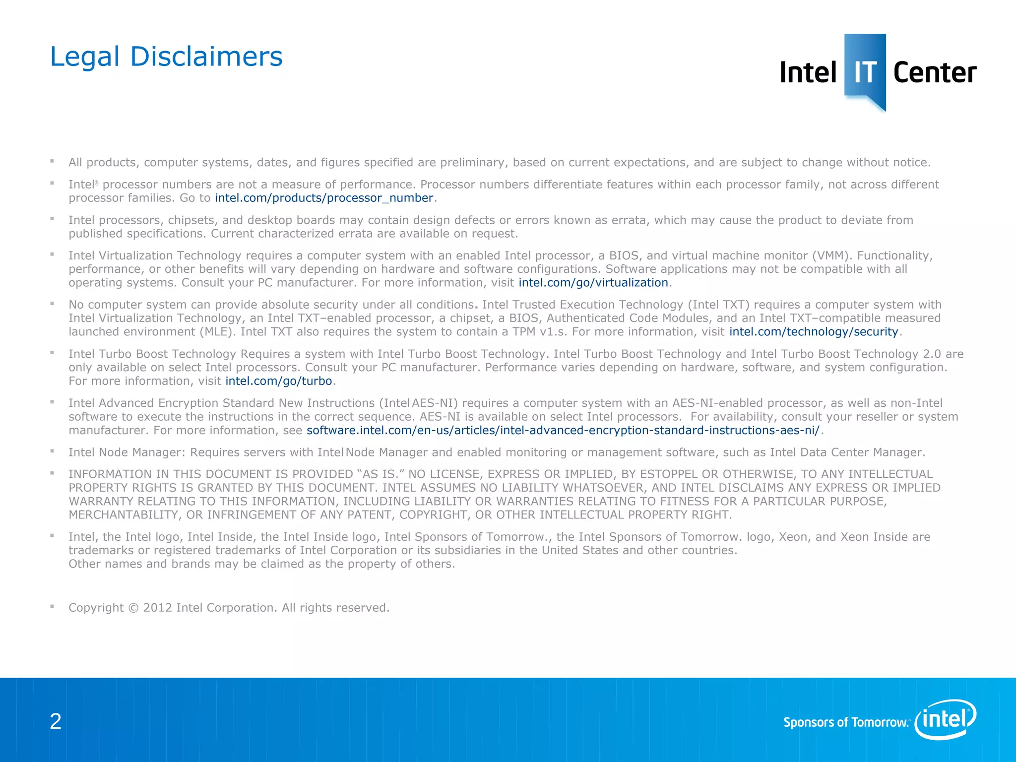 Legal Disclaimers


   All products, computer systems, dates, and figures specified are preliminary, based on current expectations, and are subject to change without notice.
   Intel® processor numbers are not a measure of performance. Processor numbers differentiate features within each processor family, not across different
    processor families. Go to intel.com/products/processor_number.
   Intel processors, chipsets, and desktop boards may contain design defects or errors known as errata, which may cause the product to deviate from
    published specifications. Current characterized errata are available on request.
   Intel Virtualization Technology requires a computer system with an enabled Intel processor, a BIOS, and virtual machine monitor (VMM). Functionality,
    performance, or other benefits will vary depending on hardware and software configurations. Software applications may not be compatible with all operating
    systems. Consult your PC manufacturer. For more information, visit intel.com/go/virtualization.
   No computer system can provide absolute security under all conditions. Intel Trusted Execution Technology (Intel TXT) requires a computer system with
    Intel Virtualization Technology, an Intel TXT–enabled processor, a chipset, a BIOS, Authenticated Code Modules, and an Intel TXT–compatible measured
    launched environment (MLE). Intel TXT also requires the system to contain a TPM v1.s. For more information, visit intel.com/technology/security.
   Intel Turbo Boost Technology Requires a system with Intel Turbo Boost Technology. Intel Turbo Boost Technology and Intel Turbo Boost Technology 2.0 are
    only available on select Intel processors. Consult your PC manufacturer. Performance varies depending on hardware, software, and system configuration.
    For more information, visit intel.com/go/turbo.
   Intel Advanced Encryption Standard New Instructions (Intel AES-NI) requires a computer system with an AES-NI-enabled processor, as well as non-Intel
    software to execute the instructions in the correct sequence. AES-NI is available on select Intel processors. For availability, consult your reseller or system
    manufacturer. For more information, see software.intel.com/en-us/articles/intel-advanced-encryption-standard-instructions-aes-ni/.
   Intel Node Manager: Requires servers with Intel Node Manager and enabled monitoring or management software, such as Intel Data Center Manager.
   INFORMATION IN THIS DOCUMENT IS PROVIDED ―AS IS.‖ NO LICENSE, EXPRESS OR IMPLIED, BY ESTOPPEL OR OTHERWISE, TO ANY INTELLECTUAL
    PROPERTY RIGHTS IS GRANTED BY THIS DOCUMENT. INTEL ASSUMES NO LIABILITY WHATSOEVER, AND INTEL DISCLAIMS ANY EXPRESS OR IMPLIED
    WARRANTY RELATING TO THIS INFORMATION, INCLUDING LIABILITY OR WARRANTIES RELATING TO FITNESS FOR A PARTICULAR PURPOSE,
    MERCHANTABILITY, OR INFRINGEMENT OF ANY PATENT, COPYRIGHT, OR OTHER INTELLECTUAL PROPERTY RIGHT.
   Intel, the Intel logo, Intel Inside, the Intel Inside logo, Intel Sponsors of Tomorrow., the Intel Sponsors of Tomorrow. logo, Xeon, and Xeon Inside are
    trademarks or registered trademarks of Intel Corporation or its subsidiaries in the United States and other countries.
    Other names and brands may be claimed as the property of others.


   Copyright © 2012 Intel Corporation. All rights reserved.




2
 