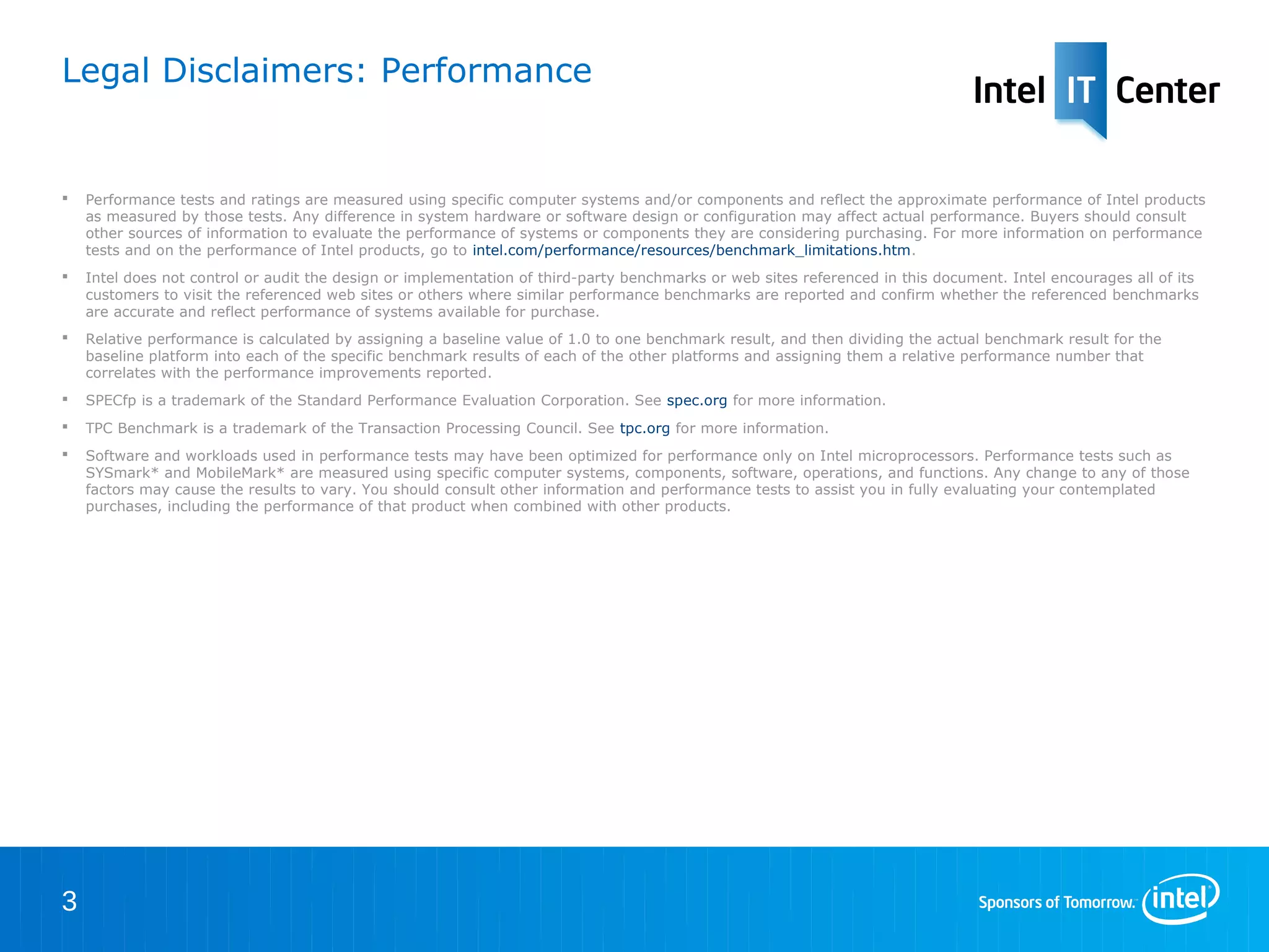 Legal Disclaimers: Performance


   Performance tests and ratings are measured using specific computer systems and/or components and reflect the approximate performance of Intel products
    as measured by those tests. Any difference in system hardware or software design or configuration may affect actual performance. Buyers should consult
    other sources of information to evaluate the performance of systems or components they are considering purchasing. For more information on performance
    tests and on the performance of Intel products, go to intel.com/performance/resources/benchmark_limitations.htm.
   Intel does not control or audit the design or implementation of third-party benchmarks or web sites referenced in this document. Intel encourages all of its
    customers to visit the referenced web sites or others where similar performance benchmarks are reported and confirm whether the referenced benchmarks
    are accurate and reflect performance of systems available for purchase.
   Relative performance is calculated by assigning a baseline value of 1.0 to one benchmark result, and then dividing the actual benchmark result for the
    baseline platform into each of the specific benchmark results of each of the other platforms and assigning them a relative performance number that
    correlates with the performance improvements reported.
   SPECfp is a trademark of the Standard Performance Evaluation Corporation. See spec.org for more information.
   TPC Benchmark is a trademark of the Transaction Processing Council. See tpc.org for more information.
   Software and workloads used in performance tests may have been optimized for performance only on Intel microprocessors. Performance tests such as
    SYSmark* and MobileMark* are measured using specific computer systems, components, software, operations, and functions. Any change to any of those
    factors may cause the results to vary. You should consult other information and performance tests to assist you in fully evaluating your contemplated
    purchases, including the performance of that product when combined with other products.




3
 