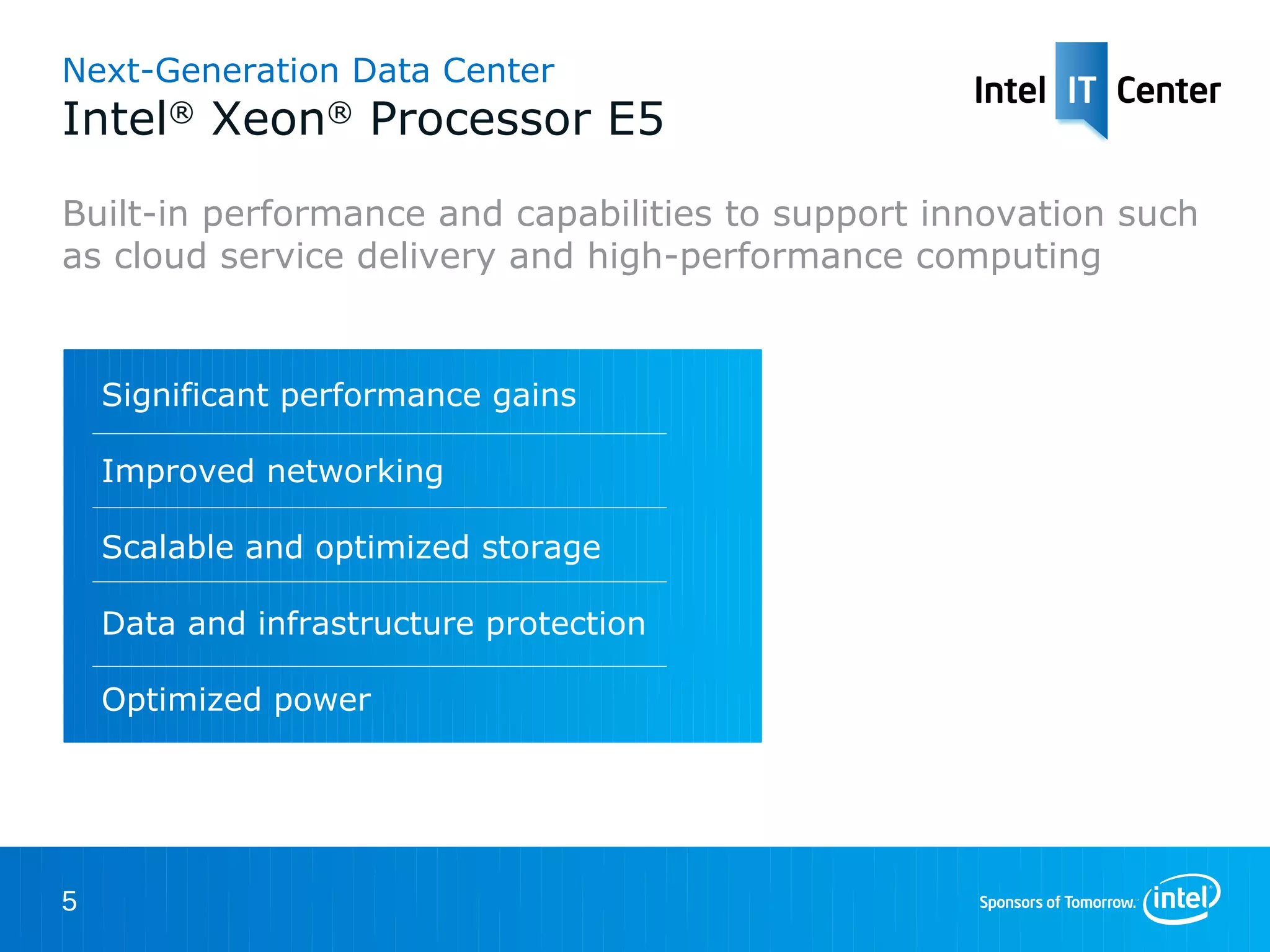 Next-Generation Data Center
Intel® Xeon® Processor E5
Built-in performance and capabilities to support innovation such
as cloud service delivery and high-performance computing


    Significant performance gains

    Improved networking

    Scalable and optimized storage

    Data and infrastructure protection

    Optimized power




5
 