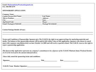 Email: PlatinumStatusWeekend@gmail.com
Fax: 404-585-4379
SPONSORSHIP APPLICATION
Company Name:___________________________________________________________________________________
Contact Person First Name:_________________________ Last Name:______________________________________
Title or Position:___________________________________ Address: ________________________________________
City: ____________________________________________ State:___________________________________________
Zip/Postal Code: __________________________________ Phone:__________________________________________
Email: Package(s) Selected:__________________________ Package Investment:______________________________
Custom Package Details: (If any)
_________________________________________________________________________________________________________________
_________________________________________________________________________________________________________________
Terms and Conditions of Sponsorship: Sponsors give The F.I.R.M. the right to use approved logo for marketing materials and
media. The balance of the sponsorship amount will be paid in full within 3 days of this application. Sponsors who choose to cancel
must with a sponsor cancellation letter no later October 1st 2009 and will receive a partial refund. The F.I.R.M. reserves the right to
reject a sponsorship application. 
This Sponsorship Application represents my company’s commitment to be a Sponsor of the F.I.R.M. Platinum Status Weekend October 
22-25 at the level and in the amount indicated above.
I have duly noted the sponsoring terms and conditions.
Signature______________________________________ Title________________ Date __________________
F.I.R.M. Team Member Signature:__________________________________________
 
