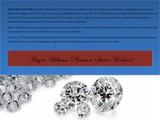 On October 22-25, 2009, Join Wayne Williams (Sr. Vice President of A&R at Jive) in his Anniversary celebration, commemorating 20 years as an
A&R at Jive Records and over 35 years of success as an international house music DJ. The F.I.R.M. will host an eventful celebratory weekend that will
include a first class commemoration luncheon, the Platinum Status Executive panel, An exclusive invite only dinner, celebrity basketball game, a
celebrity bowling tournament and celebrations at Atlanta's premiere nightclubs.
Wayne Williams has been instrumental in various Platinum Status projects, including R. Kelly, Raheem Devaughn, Syleena Johnson, Justin Timberlake,
Joe and many more. He is well known for his role in discovering R. Kelly.
This will be a VIP driven weekend with confirmed executives from Jive Records, Atlanta's top entertainment companies, Grammy nominated producers,
top fashion designers, celebrity appearances, high powered artist performances and exclusive, invite only events.
On October 22-25, 2009, Join Wayne Williams (Sr. Vice President of A&R at Jive) in his Anniversary celebration, commemorating 20 years as an
A&R at Jive Records and over 35 years of success as an international house music DJ. The F.I.R.M. will host an eventful celebratory weekend that will
include a first class commemoration luncheon, the Platinum Status Executive panel, An exclusive invite only dinner, celebrity basketball game, a
celebrity bowling tournament and celebrations at Atlanta's premiere nightclubs.
Wayne Williams has been instrumental in various Platinum Status projects, including R. Kelly, Raheem Devaughn, Syleena Johnson, Justin Timberlake,
Joe and many more. He is well known for his role in discovering R. Kelly.
This will be a VIP driven weekend with confirmed executives from Jive Records, Atlanta's top entertainment companies, Grammy nominated producers,
top fashion designers, celebrity appearances, high powered artist performances and exclusive, invite only events.
Wayne Williams Platinum Status WeekendWayne Williams Platinum Status Weekend
 
