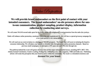 Value Proposition
We will provide brand ambassadors as the first point of contact with yourWe will provide brand ambassadors as the first point of contact with your
intended consumers. The brand ambassadors’ on-site presence allows for one-intended consumers. The brand ambassadors’ on-site presence allows for one-
to-one communication, product sampling, product display, informationto-one communication, product sampling, product display, information
collection by conducting mini surveys.collection by conducting mini surveys.
We will create 30 & 60 second radio spots for the event, which will complement on-air promotion from the radio disc jockeys.We will create 30 & 60 second radio spots for the event, which will complement on-air promotion from the radio disc jockeys.
Radio will enhance online promotion, emotional connection, and inspirational lift. We will have a special giveaway campaign forRadio will enhance online promotion, emotional connection, and inspirational lift. We will have a special giveaway campaign for
a two week period to win various prizes.a two week period to win various prizes.
We will send out an event invitation to a database of 500,000 prospects. The Email blast will assist in initiating the brand toWe will send out an event invitation to a database of 500,000 prospects. The Email blast will assist in initiating the brand to
consumer relationship. We will place your banner or clickable links throughout our online promotion channels. Based onconsumer relationship. We will place your banner or clickable links throughout our online promotion channels. Based on
previous email campaigns, we anticipate a 25% open rate and 15% click through rate.previous email campaigns, we anticipate a 25% open rate and 15% click through rate.
The publicity behind this event will garner attention from all the major national media houses, including MTV, BET, VH1,The publicity behind this event will garner attention from all the major national media houses, including MTV, BET, VH1,
Atlanta Journal Constitution, Creative Loafing, Rolling Out, AllHipHop.com, XXL magazine, VIBE and Sohh.com. PublishingAtlanta Journal Constitution, Creative Loafing, Rolling Out, AllHipHop.com, XXL magazine, VIBE and Sohh.com. Publishing
articles will create the perception that your brand is active within the community. The result is a stimulated awareness andarticles will create the perception that your brand is active within the community. The result is a stimulated awareness and
demand for your brand.demand for your brand.
 