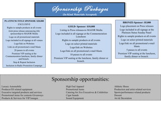Sponsorship Packages
(In-Kind Materials Accepted)
Sponsorship Packages
(In-Kind Materials Accepted)
PLATINUM-TITLE SPONSOR: $20,000
EXCLUSIVE
Rights to sample products at all events
Joint press release announcing title
sponsorship-to MAJOR Media
Logo on all promotional materials
Logo included in all signage at all venues
Logo/link on Websites
Link on all promotional e-mail blasts
20 passes to all events
Premium VIP seating at the
Commemoration luncheon, family dinner
and brunch.
Step & Repeat Inclusion
Inclusion in Radio Promotion Campaign
GOLD- Sponsor: $10,000
Listing in Press releases-to MAJOR Media
Logo included in all signage at the Commemoration
Luncheon
Rights to sample products at all events
Logo on select printed materials
Logo/link on Websites
Logo/link on all promotional e-mail blasts
10 passes to all events
Premium VIP seating at the luncheon, family dinner or
brunch.
BRONZE-Sponsor: $5,000
Logo placement on Press releases
Logo included in all signage at the
Platinum Status Sunday Panel
Rights to sample products at all events
Logo on select printed materials
Logo/link on all promotional e-mail
blasts
5 passes to all events
Premium VIP seating at the luncheon,
family dinner or brunch.
Sponsorship opportunities:
Luxury Automobile High End Apparel Athletic Shoes
Producer/DJ related equipment Promotional items Production and artist related services
Executive targeted products and services Catering for Jive Executives & Celebrities Sports/performance related products
Promotional items for contests Giveaways Cigar brands Dessert
Products & Services for VIP lounges Sound Equipment Art & Decoration
 