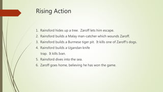Rising Action
1. Rainsford hides up a tree. Zaroff lets him escape.
2. Rainsford builds a Malay man-catcher which wounds Zaroff.
3. Rainsford builds a Burmese tiger pit. It kills one of Zaroff’s dogs.
4. Rainsford builds a Ugandan knife
trap. It kills Ivan.
5. Rainsford dives into the sea.
6. Zaroff goes home, believing he has won the game.
 