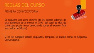 REGLAS DEL CURSO
Si no se cumplen ambos requisitos, tampoco se puede tomar la Segunda
Convocatoria.
PRIMERA CONVOCATORIA
Se requiere una zona mínima de 35 puntos además de
una asistencia de al menos el 75% del total de días de
clase para poder tener derecho de tomar el examen final
(con valor de 30 pts.)
 