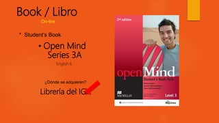 Book / Libro
• Open Mind
Series 3A
English 6
* Student’s Book
¿Dónde se adquieren?
Librería del IGA
On-line
 