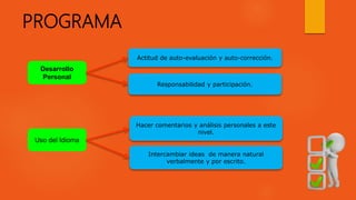 Desarrollo
Personal
Actitud de auto-evaluación y auto-corrección.
Responsabilidad y participación.
PROGRAMA
Uso del Idioma
Hacer comentarios y análisis personales a este
nivel.
Intercambiar ideas de manera natural
verbalmente y por escrito.
 