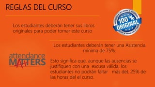 REGLAS DEL CURSO
Los estudiantes deberán tener sus libros
originales para poder tomar este curso
Los estudiantes deberán tener una Asistencia
mínima de 75%.
Esto significa que, aunque las ausencias se
justifiquen con una excusa válida, los
estudiantes no podrán faltar más deL 25% de
las horas del el curso.
 
