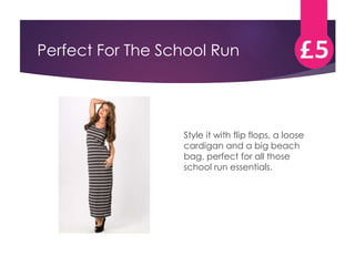 Perfect For The School Run 
Style it with flip flops, a loose 
cardigan and a big beach 
bag, perfect for all those 
school run essentials. 
 