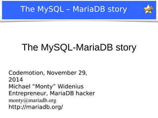 The MySQL – MariaDB story 
The MySQL-MariaDB story 
Codemotion, November 29, 
2014 
Michael “Monty” Widenius 
Entrepreneur, MariaDB hacker 
monty@mariadb.org 
http://mariadb.org/ 
Notice: MySQL is a registered trademark of Sun Microsystems, Inc. 
 