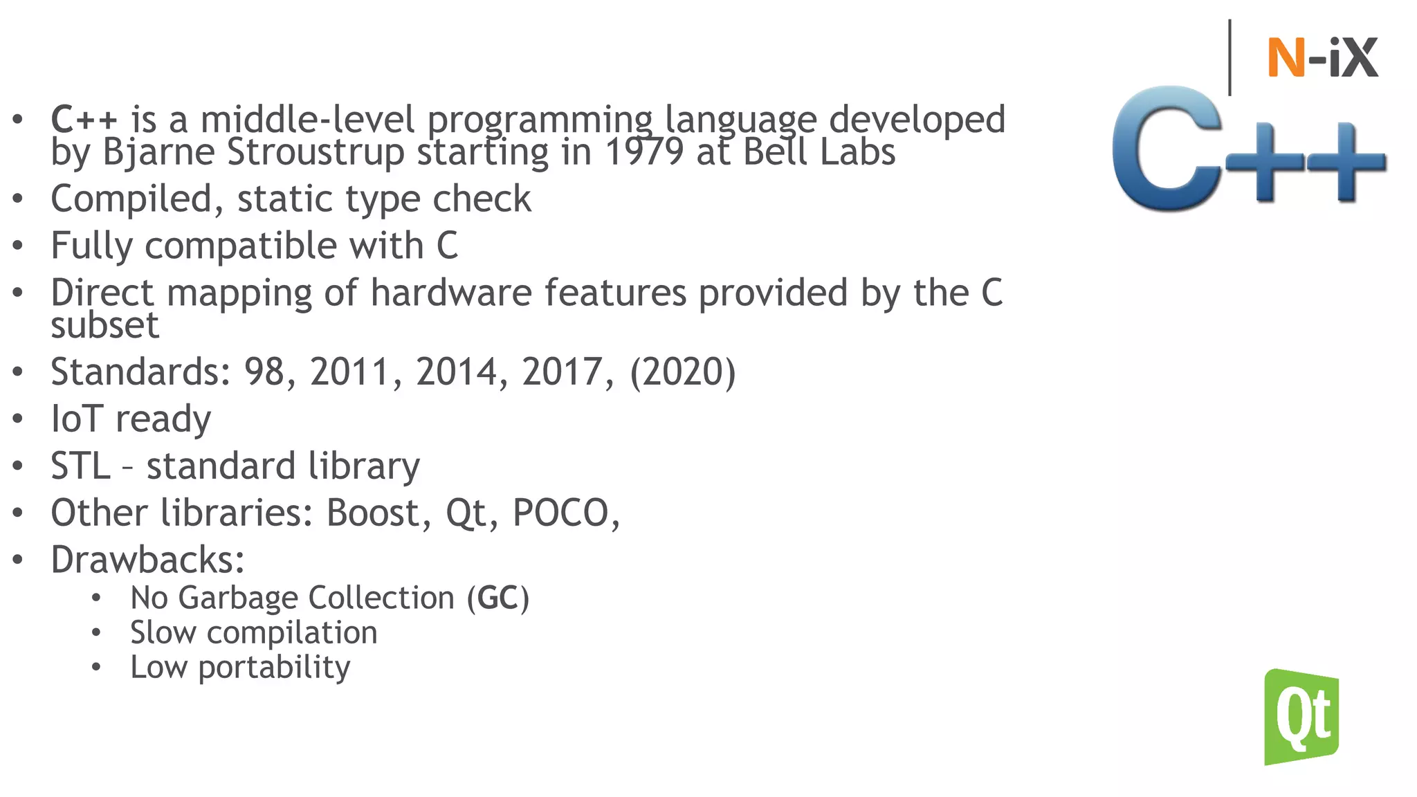 • C++ is a middle-level programming language developed
by Bjarne Stroustrup starting in 1979 at Bell Labs
• Compiled, static type check
• Fully compatible with C
• Direct mapping of hardware features provided by the C
subset
• Standards: 98, 2011, 2014, 2017, (2020)
• IoT ready
• STL – standard library
• Other libraries: Boost, Qt, POCO,
• Drawbacks:
• No Garbage Collection (GC)
• Slow compilation
• Low portability
 