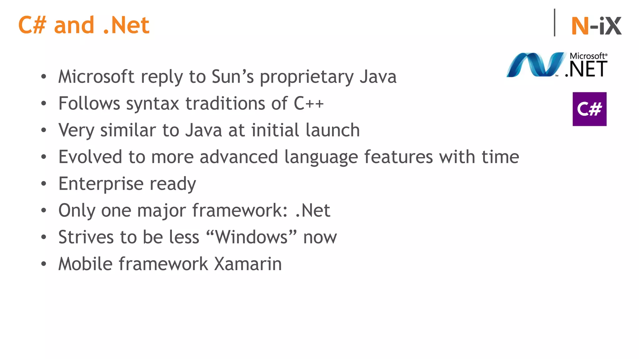 C# and .Net
• Microsoft reply to Sun’s proprietary Java
• Follows syntax traditions of C++
• Very similar to Java at initial launch
• Evolved to more advanced language features with time
• Enterprise ready
• Only one major framework: .Net
• Strives to be less “Windows” now
• Mobile framework Xamarin
 