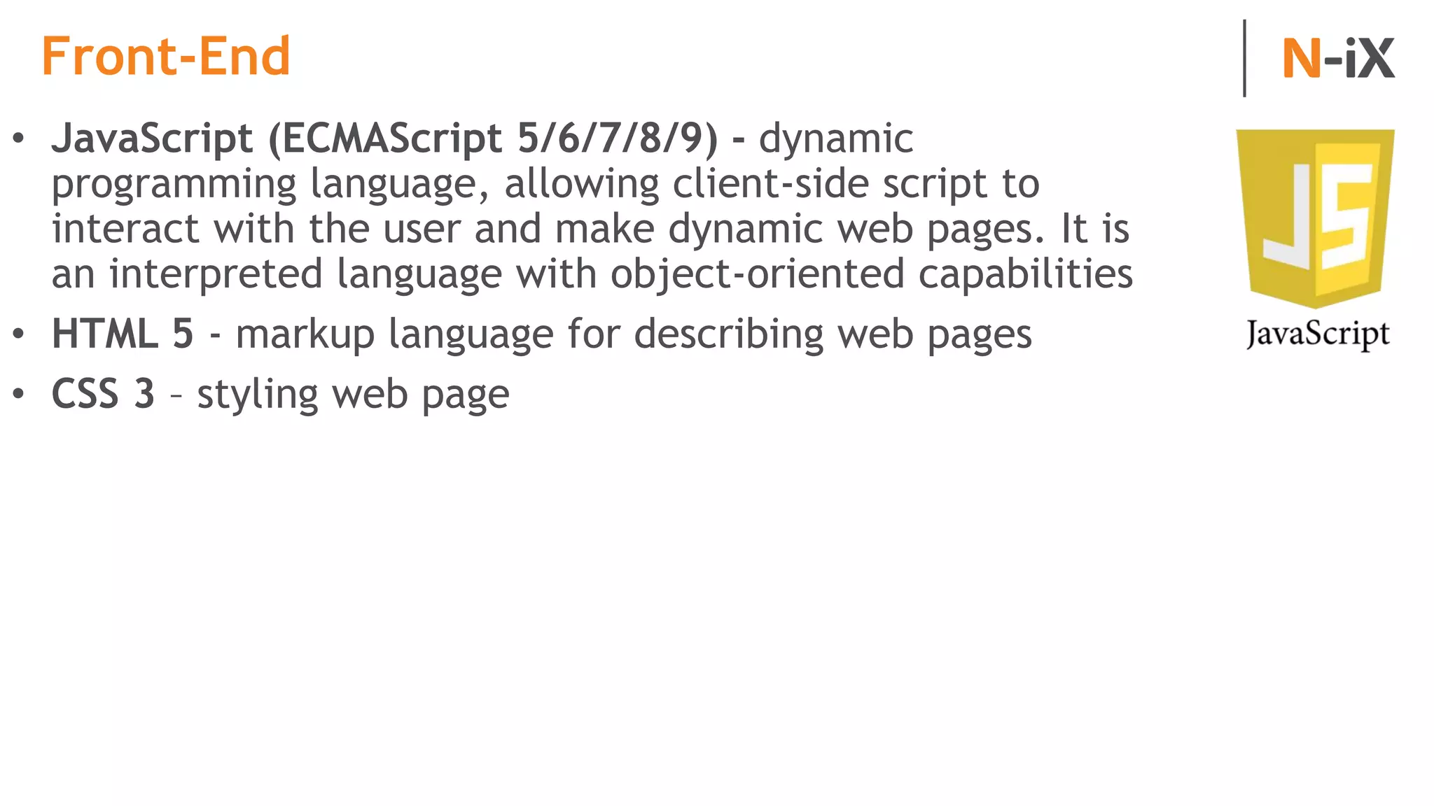 Front-End
• JavaScript (ECMAScript 5/6/7/8/9) - dynamic
programming language, allowing client-side script to
interact with the user and make dynamic web pages. It is
an interpreted language with object-oriented capabilities
• HTML 5 - markup language for describing web pages
• CSS 3 – styling web page
 