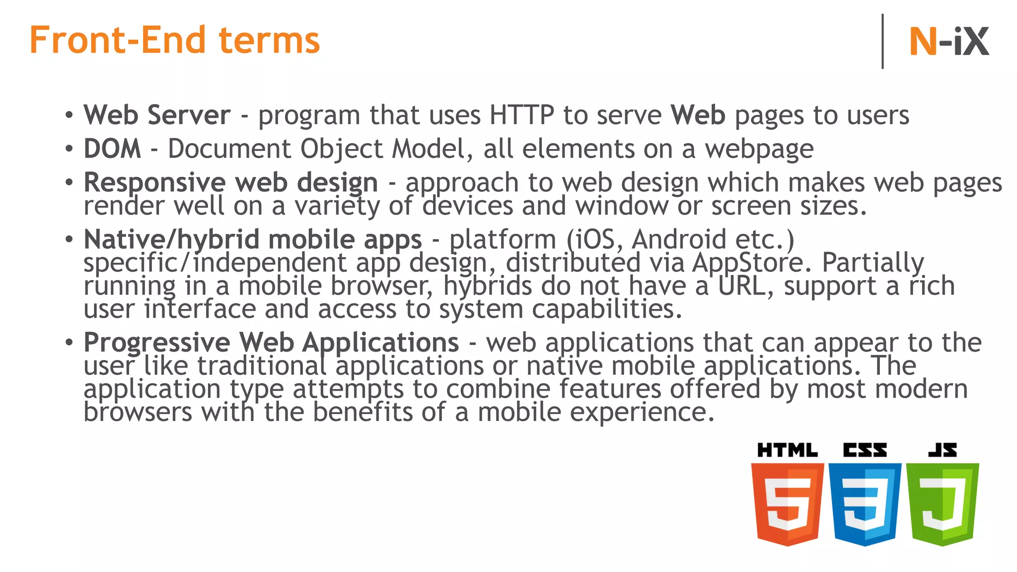 Front-End terms
• Web Server - program that uses HTTP to serve Web pages to users
• DOM - Document Object Model, all elements on a webpage
• Responsive web design - approach to web design which makes web pages
render well on a variety of devices and window or screen sizes.
• Native/hybrid mobile apps - platform (iOS, Android etc.)
specific/independent app design, distributed via AppStore. Partially
running in a mobile browser, hybrids do not have a URL, support a rich
user interface and access to system capabilities.
• Progressive Web Applications - web applications that can appear to the
user like traditional applications or native mobile applications. The
application type attempts to combine features offered by most modern
browsers with the benefits of a mobile experience.
 