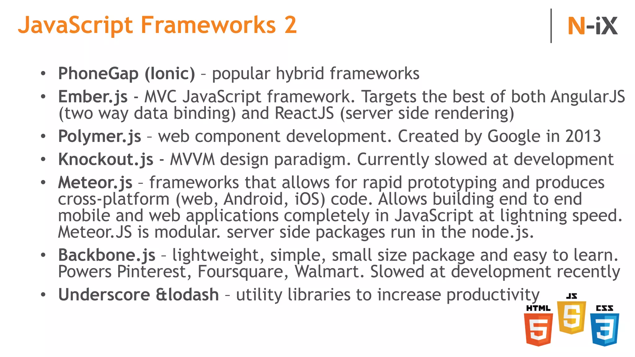 JavaScript Frameworks 2
• PhoneGap (Ionic) – popular hybrid frameworks
• Ember.js - MVC JavaScript framework. Targets the best of both AngularJS
(two way data binding) and ReactJS (server side rendering)
• Polymer.js – web component development. Created by Google in 2013
• Knockout.js - MVVM design paradigm. Currently slowed at development
• Meteor.js – frameworks that allows for rapid prototyping and produces
cross-platform (web, Android, iOS) code. Allows building end to end
mobile and web applications completely in JavaScript at lightning speed.
Meteor.JS is modular. server side packages run in the node.js.
• Backbone.js – lightweight, simple, small size package and easy to learn.
Powers Pinterest, Foursquare, Walmart. Slowed at development recently
• Underscore &lodash – utility libraries to increase productivity
 