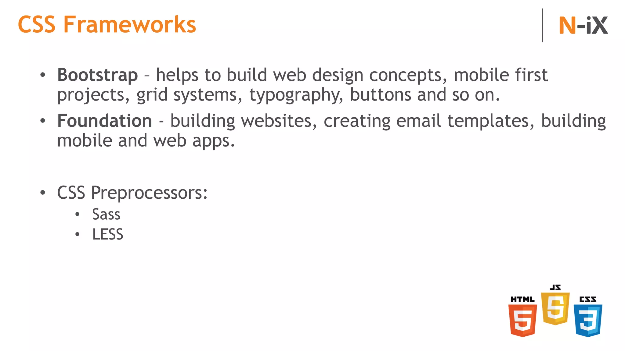 CSS Frameworks
• Bootstrap – helps to build web design concepts, mobile first
projects, grid systems, typography, buttons and so on.
• Foundation - building websites, creating email templates, building
mobile and web apps.
• CSS Preprocessors:
• Sass
• LESS
 