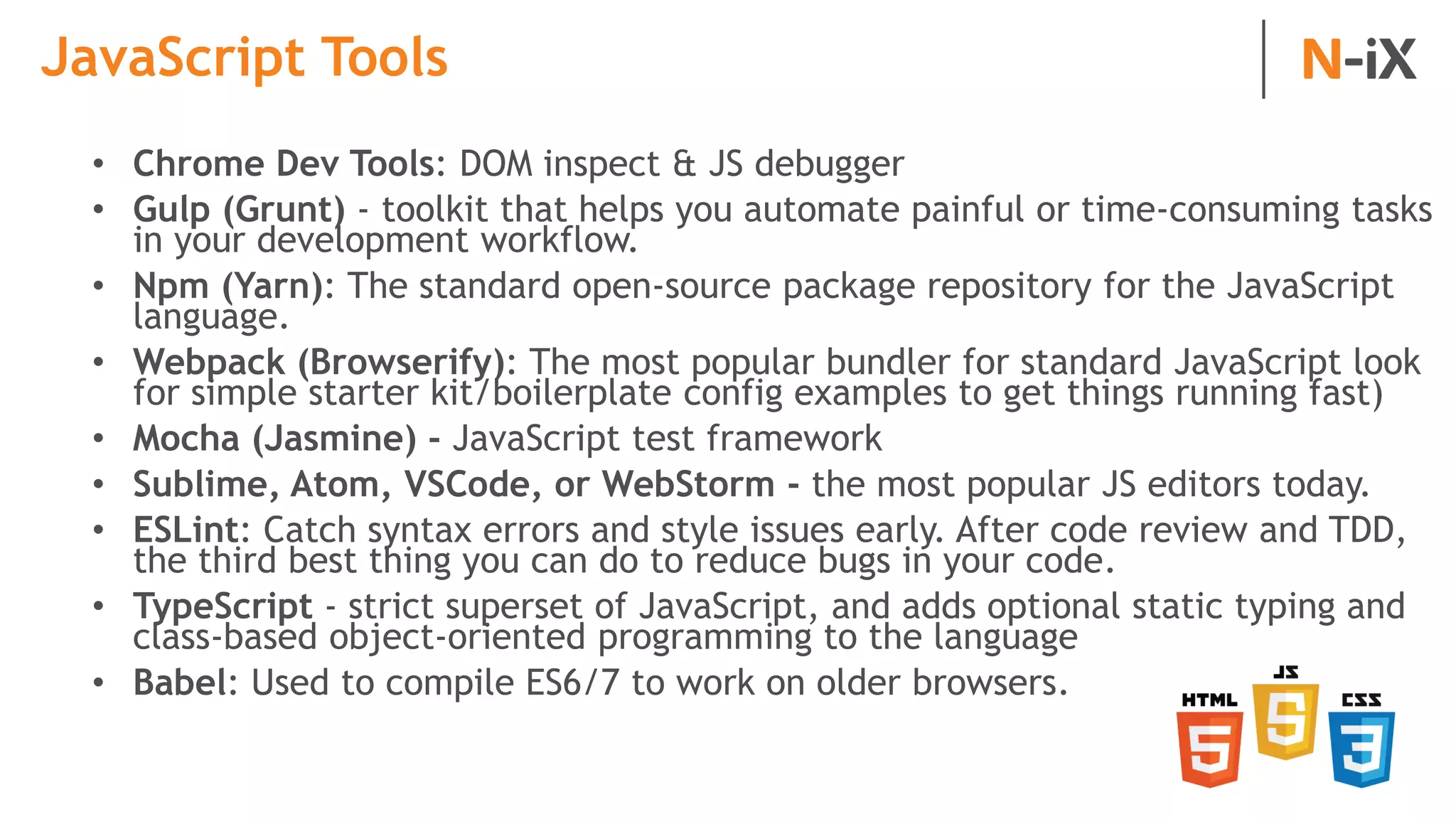 JavaScript Tools
• Chrome Dev Tools: DOM inspect & JS debugger
• Gulp (Grunt) - toolkit that helps you automate painful or time-consuming tasks
in your development workflow.
• Npm (Yarn): The standard open-source package repository for the JavaScript
language.
• Webpack (Browserify): The most popular bundler for standard JavaScript look
for simple starter kit/boilerplate config examples to get things running fast)
• Mocha (Jasmine) - JavaScript test framework
• Sublime, Atom, VSCode, or WebStorm - the most popular JS editors today.
• ESLint: Catch syntax errors and style issues early. After code review and TDD,
the third best thing you can do to reduce bugs in your code.
• TypeScript - strict superset of JavaScript, and adds optional static typing and
class-based object-oriented programming to the language
• Babel: Used to compile ES6/7 to work on older browsers.
 