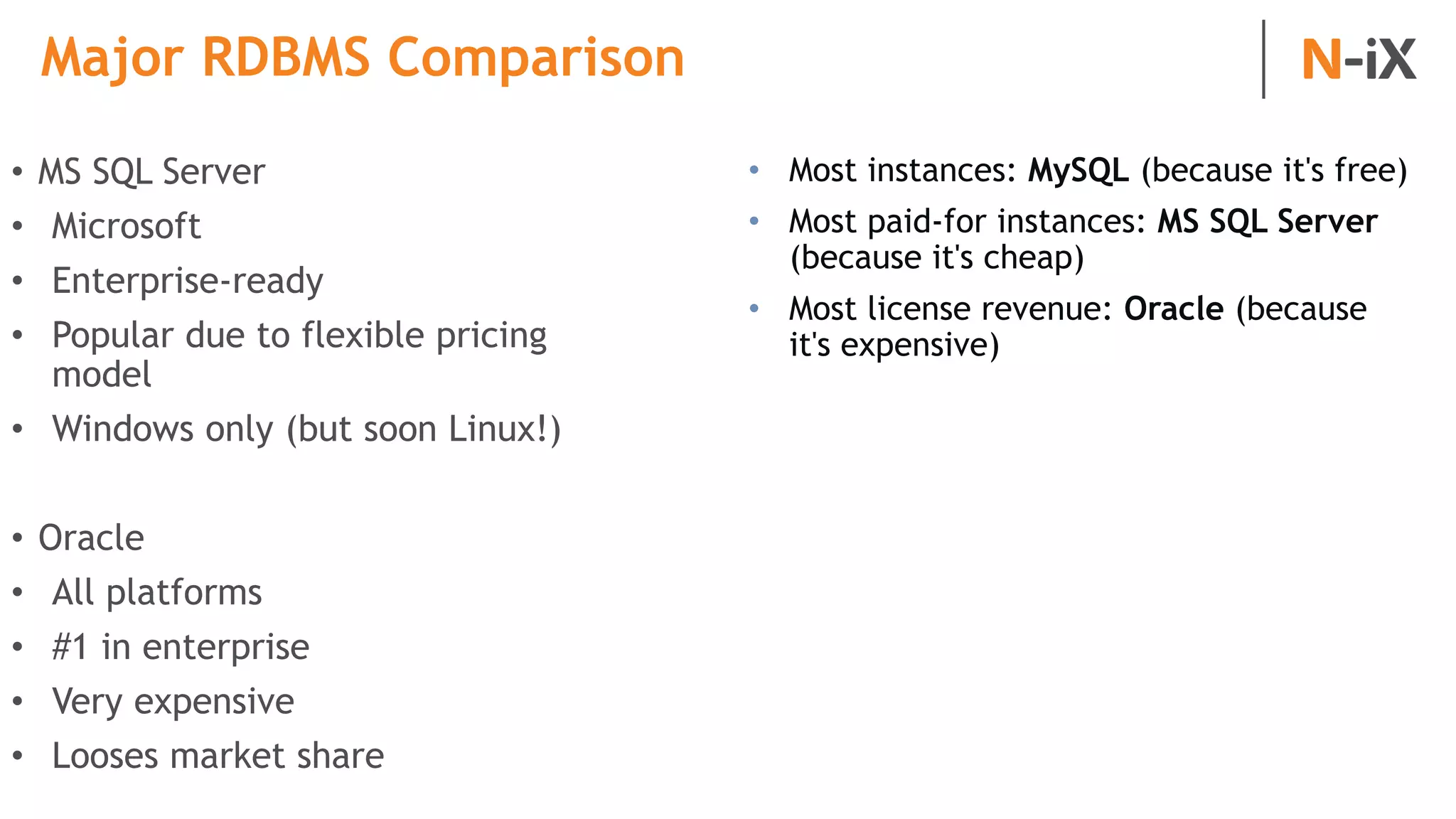 Major RDBMS Comparison
• MS SQL Server
• Microsoft
• Enterprise-ready
• Popular due to flexible pricing
model
• Windows only (but soon Linux!)
• Oracle
• All platforms
• #1 in enterprise
• Very expensive
• Looses market share
• Most instances: MySQL (because it's free)
• Most paid-for instances: MS SQL Server
(because it's cheap)
• Most license revenue: Oracle (because
it's expensive)
 