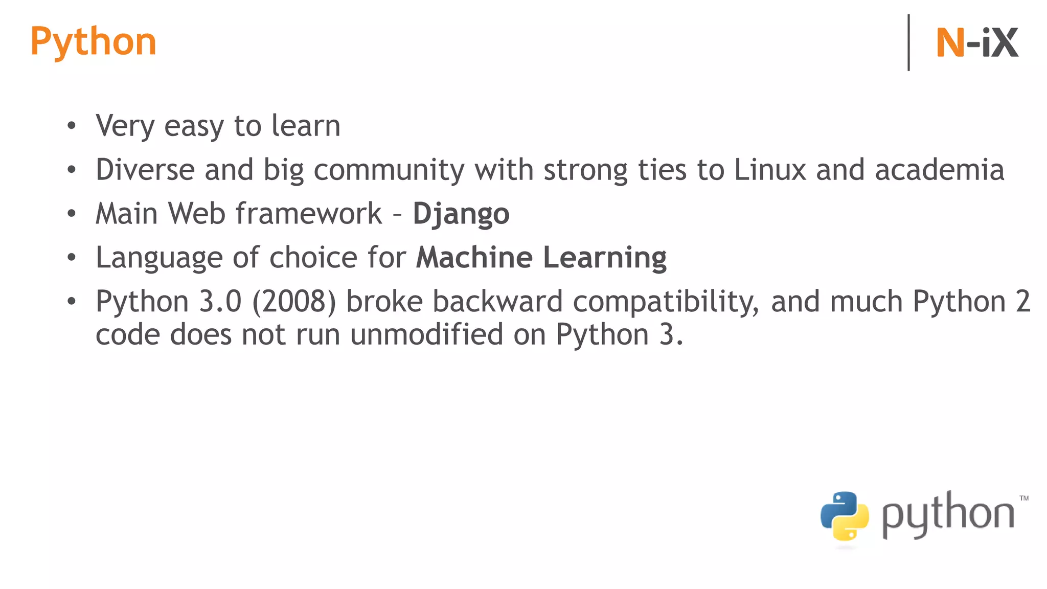 Python
• Very easy to learn
• Diverse and big community with strong ties to Linux and academia
• Main Web framework – Django
• Language of choice for Machine Learning
• Python 3.0 (2008) broke backward compatibility, and much Python 2
code does not run unmodified on Python 3.
 