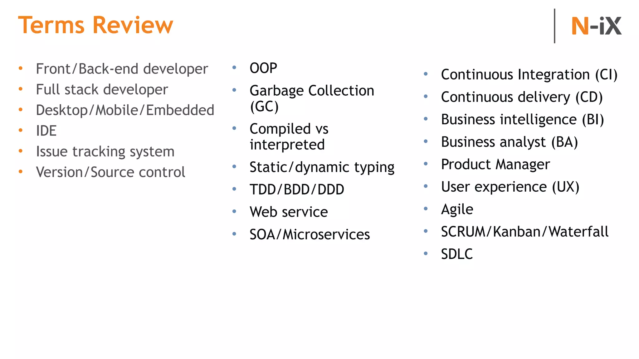 Terms Review
• Front/Back-end developer
• Full stack developer
• Desktop/Mobile/Embedded
• IDE
• Issue tracking system
• Version/Source control
• OOP
• Garbage Collection
(GC)
• Compiled vs
interpreted
• Static/dynamic typing
• TDD/BDD/DDD
• Web service
• SOA/Microservices
• Continuous Integration (CI)
• Continuous delivery (CD)
• Business intelligence (BI)
• Business analyst (BA)
• Product Manager
• User experience (UX)
• Agile
• SCRUM/Kanban/Waterfall
• SDLC
 