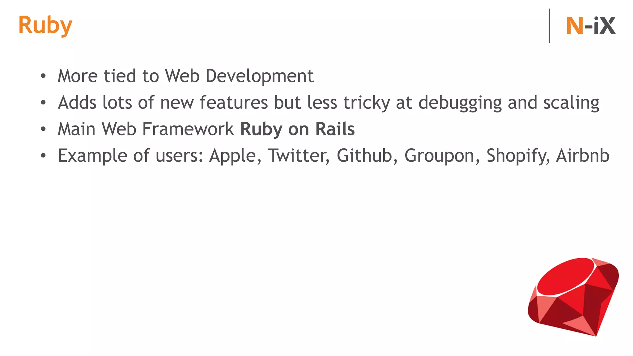 Ruby
• More tied to Web Development
• Adds lots of new features but less tricky at debugging and scaling
• Main Web Framework Ruby on Rails
• Example of users: Apple, Twitter, Github, Groupon, Shopify, Airbnb
 