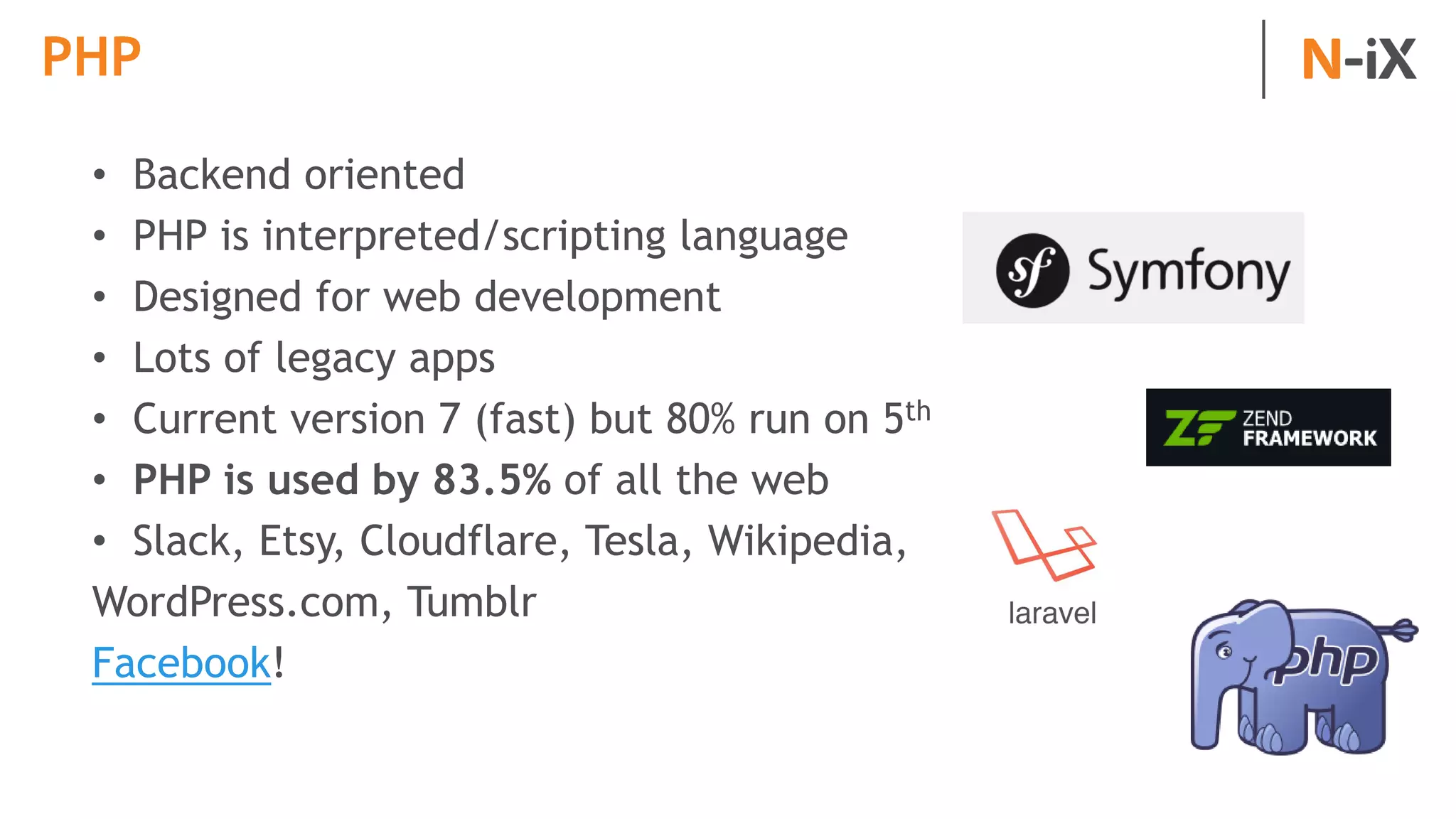 PHP
• Backend oriented
• PHP is interpreted/scripting language
• Designed for web development
• Lots of legacy apps
• Current version 7 (fast) but 80% run on 5th
• PHP is used by 83.5% of all the web
• Slack, Etsy, Cloudflare, Tesla, Wikipedia,
WordPress.com, Tumblr
Facebook!
 