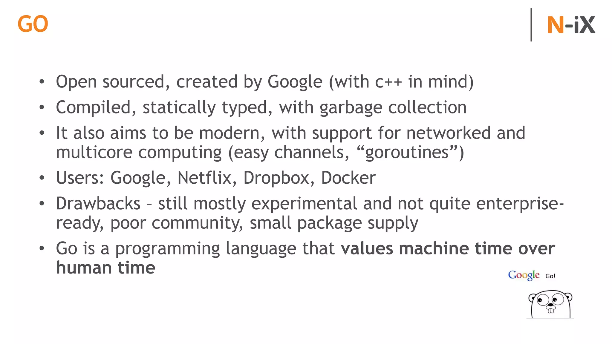 GO
• Open sourced, created by Google (with c++ in mind)
• Compiled, statically typed, with garbage collection
• It also aims to be modern, with support for networked and
multicore computing (easy channels, “goroutines”)
• Users: Google, Netflix, Dropbox, Docker
• Drawbacks – still mostly experimental and not quite enterprise-
ready, poor community, small package supply
• Go is a programming language that values machine time over
human time
 