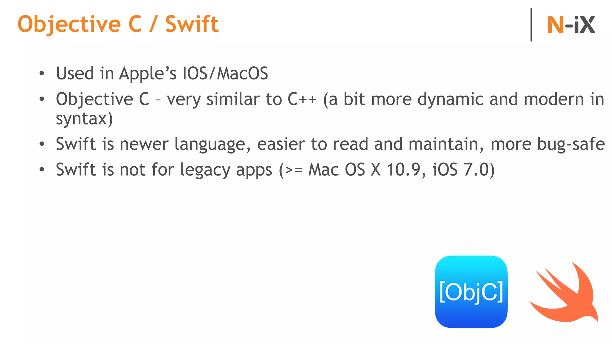 Objective C / Swift
• Used in Apple’s IOS/MacOS
• Objective C – very similar to C++ (a bit more dynamic and modern in
syntax)
• Swift is newer language, easier to read and maintain, more bug-safe
• Swift is not for legacy apps (>= Mac OS X 10.9, iOS 7.0)
 