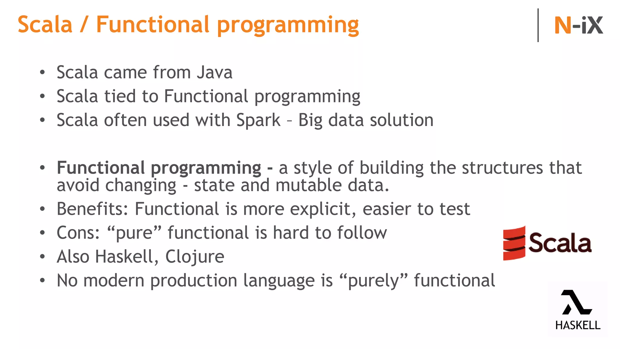 Scala / Functional programming
• Scala came from Java
• Scala tied to Functional programming
• Scala often used with Spark – Big data solution
• Functional programming - a style of building the structures that
avoid changing - state and mutable data.
• Benefits: Functional is more explicit, easier to test
• Cons: “pure” functional is hard to follow
• Also Haskell, Clojure
• No modern production language is “purely” functional
 