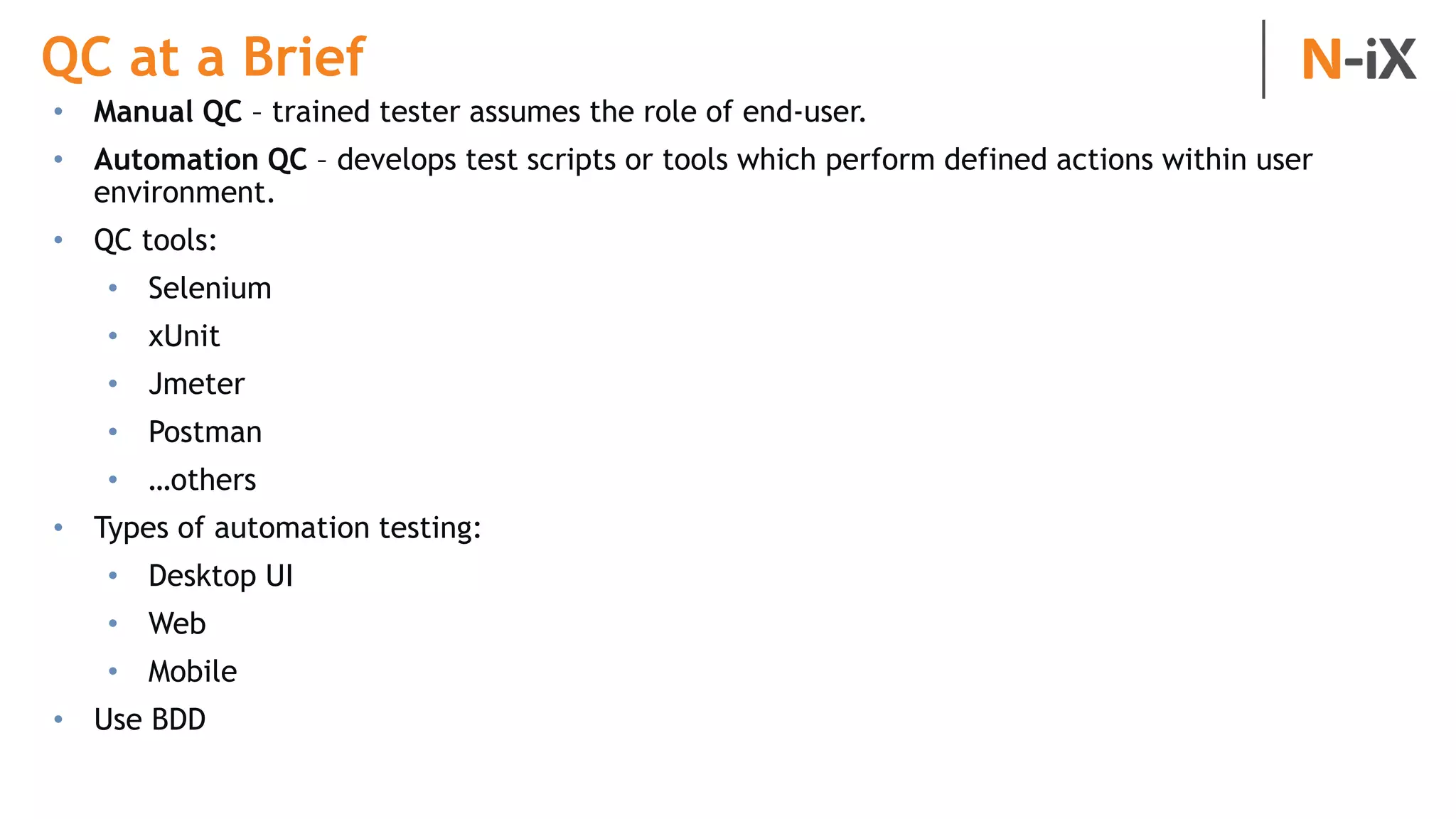 QC at a Brief
• Manual QC – trained tester assumes the role of end-user.
• Automation QC – develops test scripts or tools which perform defined actions within user
environment.
• QC tools:
• Selenium
• xUnit
• Jmeter
• Postman
• …others
• Types of automation testing:
• Desktop UI
• Web
• Mobile
• Use BDD
 