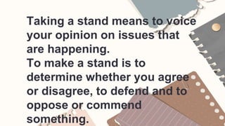 Taking a stand means to voice
your opinion on issues that
are happening.
To make a stand is to
determine whether you agree
or disagree, to defend and to
oppose or commend
something.
 
