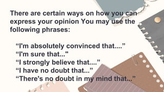 There are certain ways on how you can
express your opinion You may use the
following phrases:
“I'm absolutely convinced that....”
“I'm sure that..."
“I strongly believe that....”
“I have no doubt that...”
“There's no doubt in my mind that...”
 