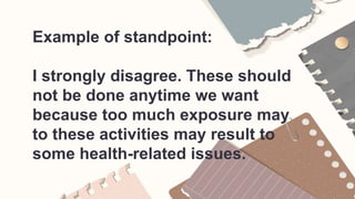 Example of standpoint:
I strongly disagree. These should
not be done anytime we want
because too much exposure may
to these activities may result to
some health-related issues.
 
